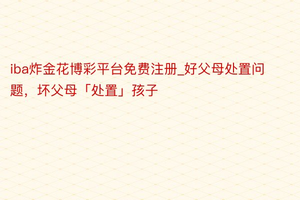 iba炸金花博彩平台免费注册_好父母处置问题，坏父母「处置」孩子