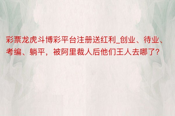 彩票龙虎斗博彩平台注册送红利_创业、待业、考编、躺平，被阿里裁人后他们王人去哪了？