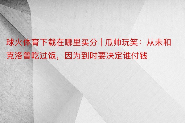 球火体育下载在哪里买分 | 瓜帅玩笑：从未和克洛普吃过饭，因为到时要决定谁付钱