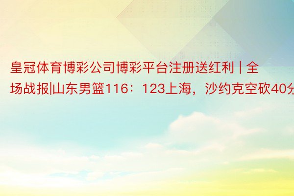 皇冠体育博彩公司博彩平台注册送红利 | 全场战报|山东男篮116：123上海，沙约克空砍40分