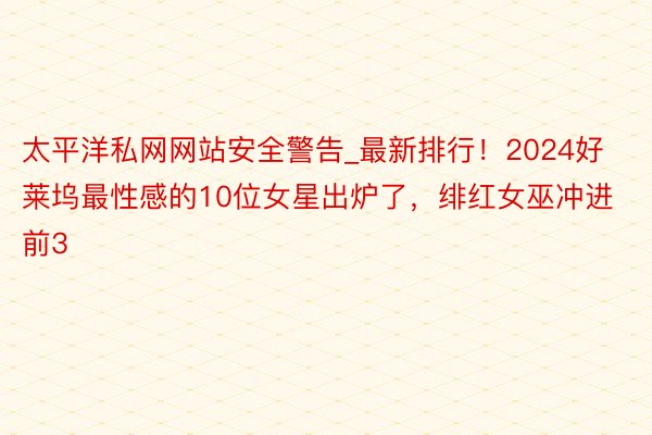太平洋私网网站安全警告_最新排行！2024好莱坞最性感的10位女星出炉了，绯红女巫冲进前3