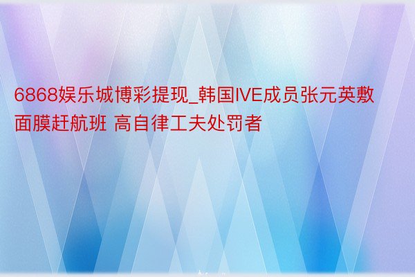 6868娱乐城博彩提现_韩国IVE成员张元英敷面膜赶航班 高自律工夫处罚者