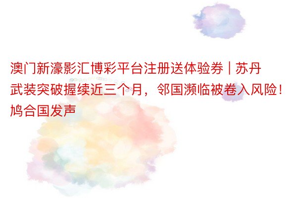 澳门新濠影汇博彩平台注册送体验券 | 苏丹武装突破握续近三个月，邻国濒临被卷入风险！鸠合国发声
