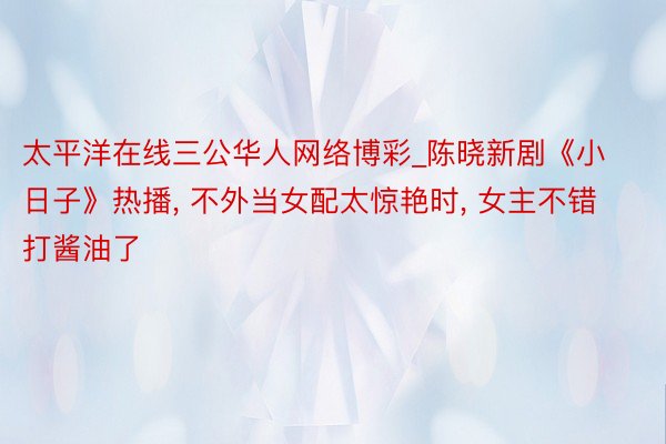太平洋在线三公华人网络博彩_陈晓新剧《小日子》热播, 不外当女配太惊艳时, 女主不错打酱油了