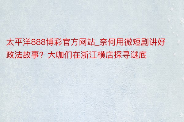 太平洋888博彩官方网站_奈何用微短剧讲好政法故事？大咖们在浙江横店探寻谜底