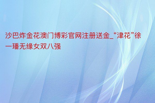 沙巴炸金花澳门博彩官网注册送金_“津花”徐一璠无缘女双八强