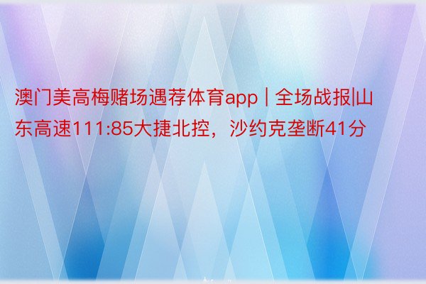 澳门美高梅赌场遇荐体育app | 全场战报|山东高速111:85大捷北控，沙约克垄断41分