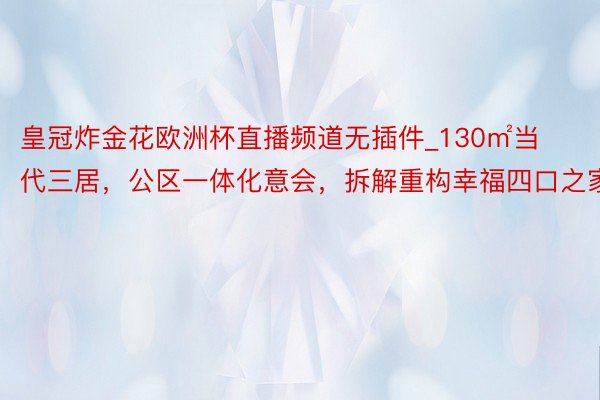 皇冠炸金花欧洲杯直播频道无插件_130㎡当代三居，公区一体化意会，拆解重构幸福四口之家