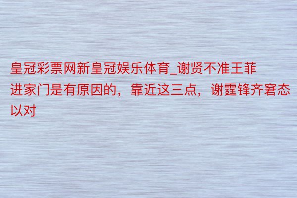 皇冠彩票网新皇冠娱乐体育_谢贤不准王菲进家门是有原因的，靠近这三点，谢霆锋齐窘态以对