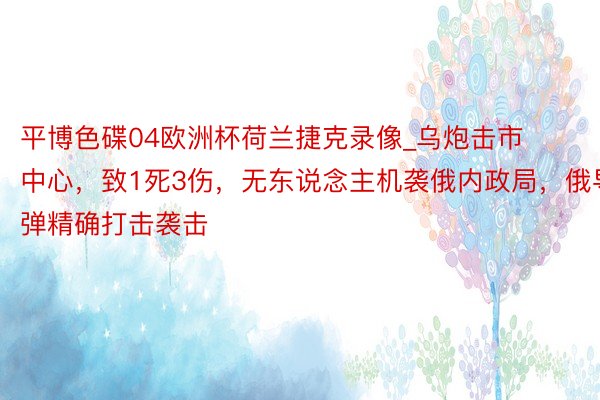 平博色碟04欧洲杯荷兰捷克录像_乌炮击市中心，致1死3伤，无东说念主机袭俄内政局，俄导弹精确打击袭击