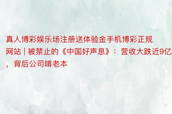 真人博彩娱乐场注册送体验金手机博彩正规网站 | 被禁止的《中国好声息》：营收大跌近9亿，背后公司啃老本