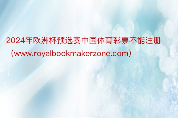 2024年欧洲杯预选赛中国体育彩票不能注册（www.royalbookmakerzone.com）