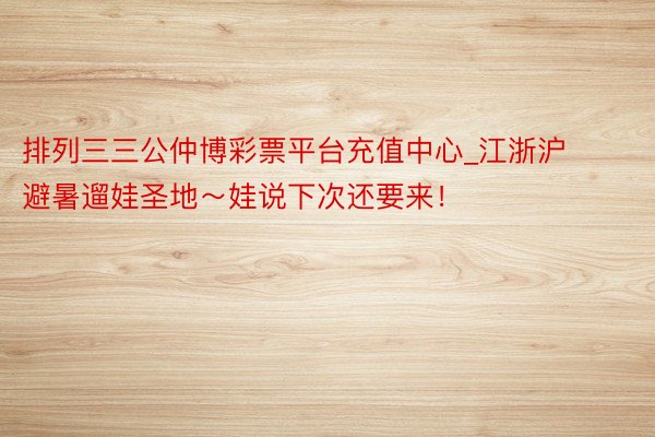 排列三三公仲博彩票平台充值中心_江浙沪避暑遛娃圣地~娃说下次还要来!