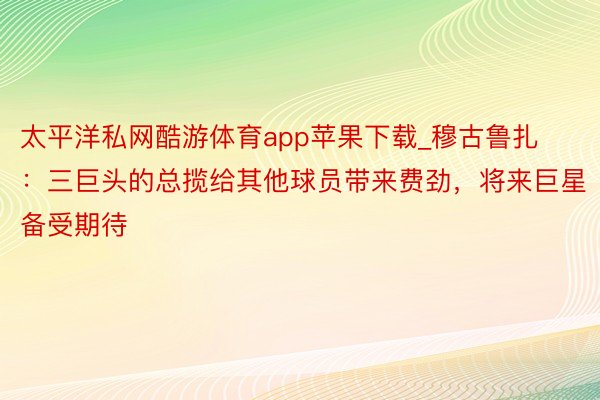 太平洋私网酷游体育app苹果下载_穆古鲁扎：三巨头的总揽给其他球员带来费劲，将来巨星备受期待