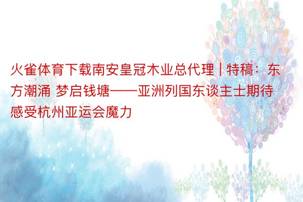 火雀体育下载南安皇冠木业总代理 | 特稿：东方潮涌 梦启钱塘——亚洲列国东谈主士期待感受杭州亚运会魔力