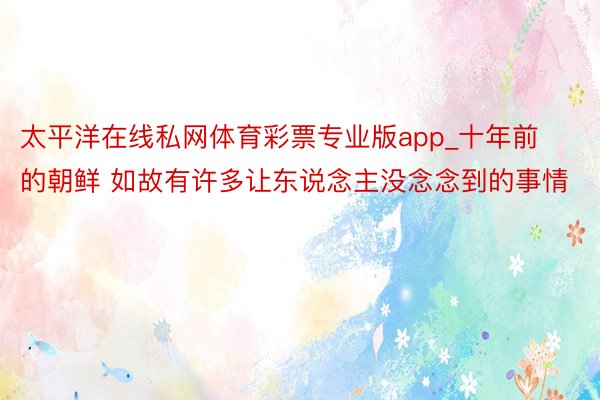 太平洋在线私网体育彩票专业版app_十年前的朝鲜 如故有许多让东说念主没念念到的事情