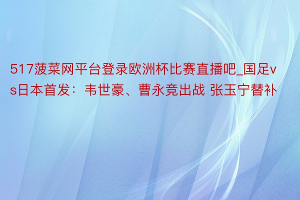 517菠菜网平台登录欧洲杯比赛直播吧_国足vs日本首发：韦世豪、曹永竞出战 张玉宁替补