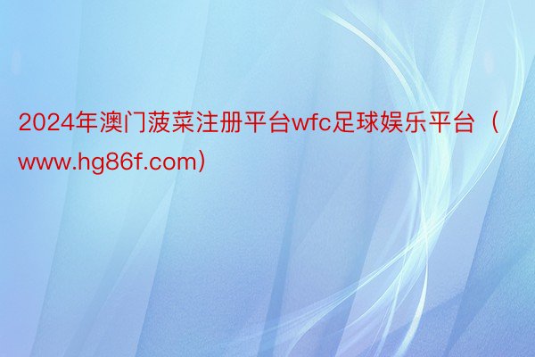 2024年澳门菠菜注册平台wfc足球娱乐平台（www.hg86f.com）