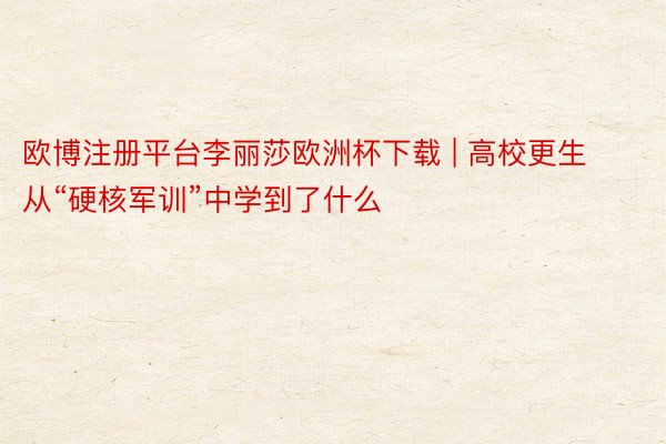 欧博注册平台李丽莎欧洲杯下载 | 高校更生从“硬核军训”中学到了什么