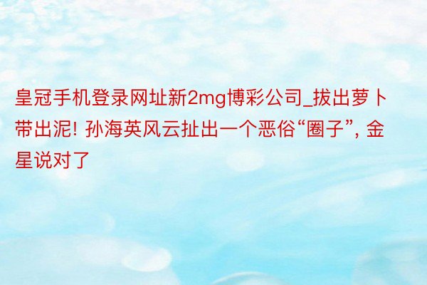 皇冠手机登录网址新2mg博彩公司_拔出萝卜带出泥! 孙海英风云扯出一个恶俗“圈子”, 金星说对了