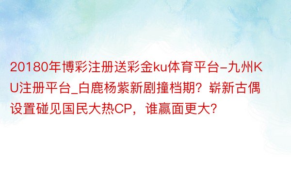 20180年博彩注册送彩金ku体育平台-九州KU注册平台_白鹿杨紫新剧撞档期？崭新古偶设置碰见国民大热CP，谁赢面更大？