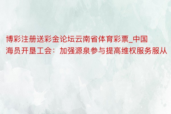 博彩注册送彩金论坛云南省体育彩票_中国海员开垦工会：加强源泉参与提高维权服务服从