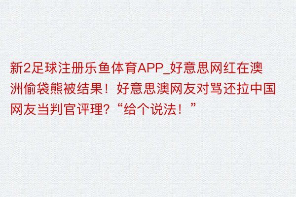 新2足球注册乐鱼体育APP_好意思网红在澳洲偷袋熊被结果！好意思澳网友对骂还拉中国网友当判官评理？“给个说法！”