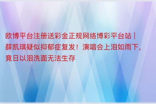 欧博平台注册送彩金正规网络博彩平台站 | 薛凯琪疑似抑郁症复发！演唱会上泪如雨下，竟日以泪洗面无法生存